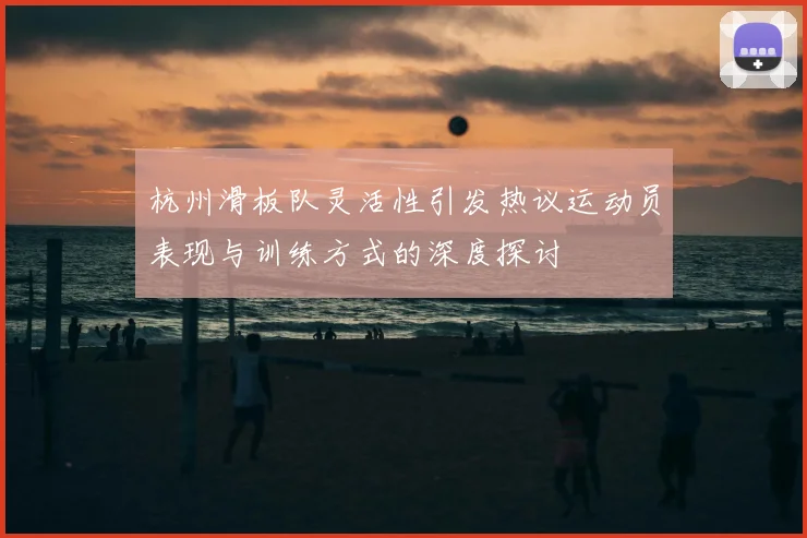 杭州滑板队灵活性引发热议运动员表现与训练方式的深度探讨