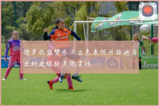 德罗西盛赞齐沃出色表现并称迪马尔科进球极具观赏性