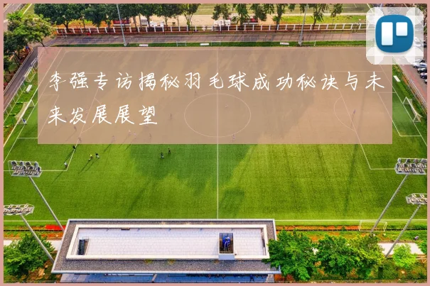 李强专访揭秘羽毛球成功秘诀与未来发展展望