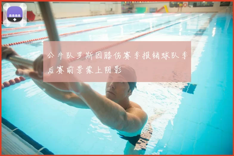公牛队罗斯因膝伤赛季报销球队季后赛前景蒙上阴影