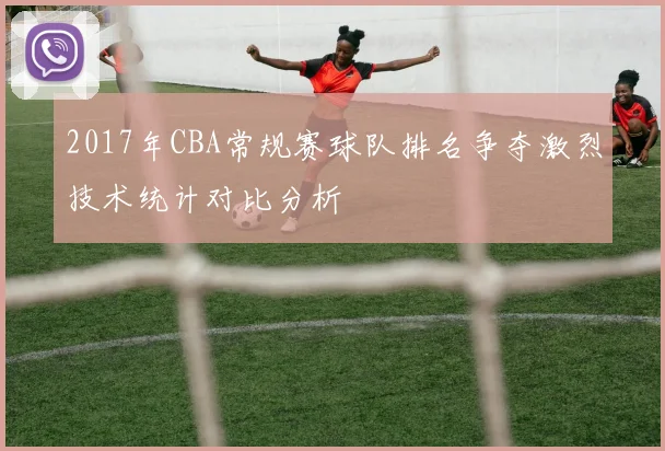 2017年CBA常规赛球队排名争夺激烈技术统计对比分析