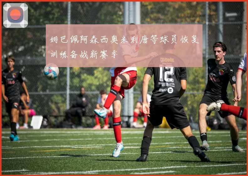 姆巴佩阿森西奥米利唐等球员恢复训练备战新赛季