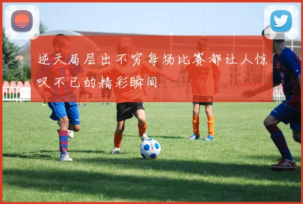 逆天局层出不穷每场比赛都让人惊叹不已的精彩瞬间