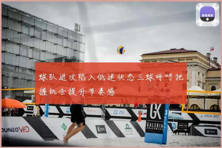 球队进攻陷入低迷状态三球呼吁把握机会提升节奏感