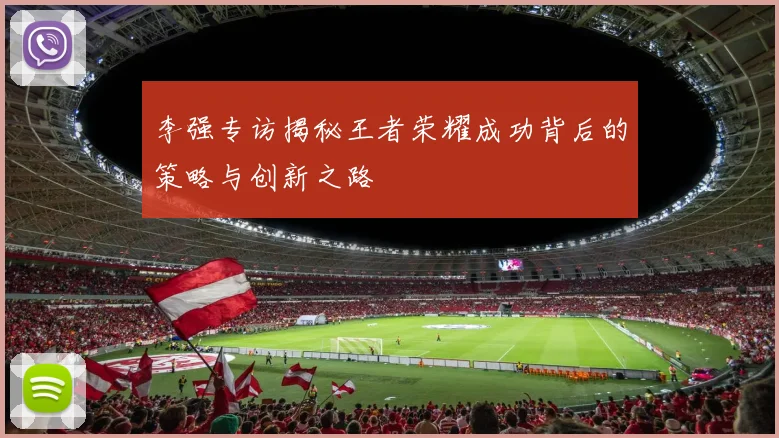 李强专访揭秘王者荣耀成功背后的策略与创新之路