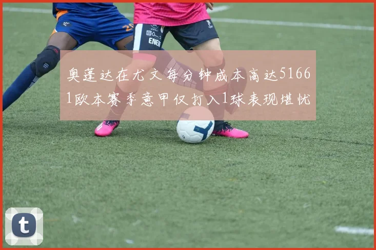 奥蓬达在尤文每分钟成本高达51661欧本赛季意甲仅打入1球表现堪忧