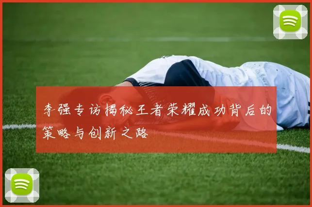 李强专访揭秘王者荣耀成功背后的策略与创新之路