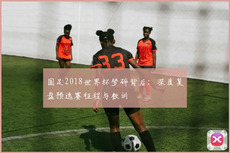 国足2018世界杯梦碎背后：深度复盘预选赛征程与教训