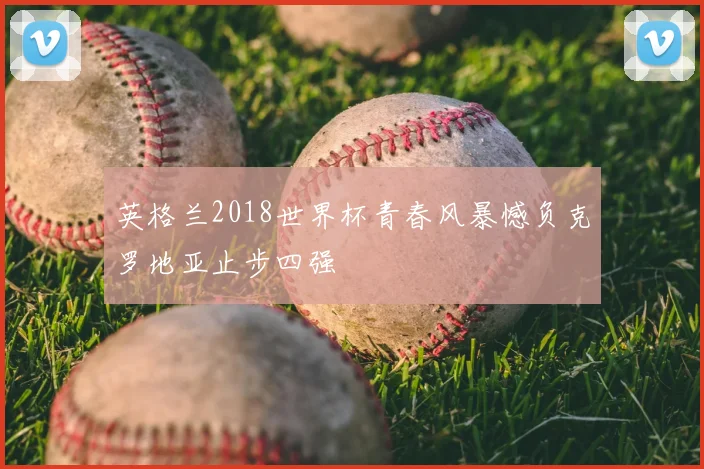 英格兰2018世界杯青春风暴憾负克罗地亚止步四强