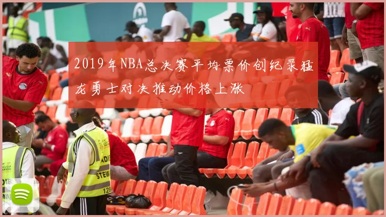 2019年NBA总决赛平均票价创纪录猛龙勇士对决推动价格上涨