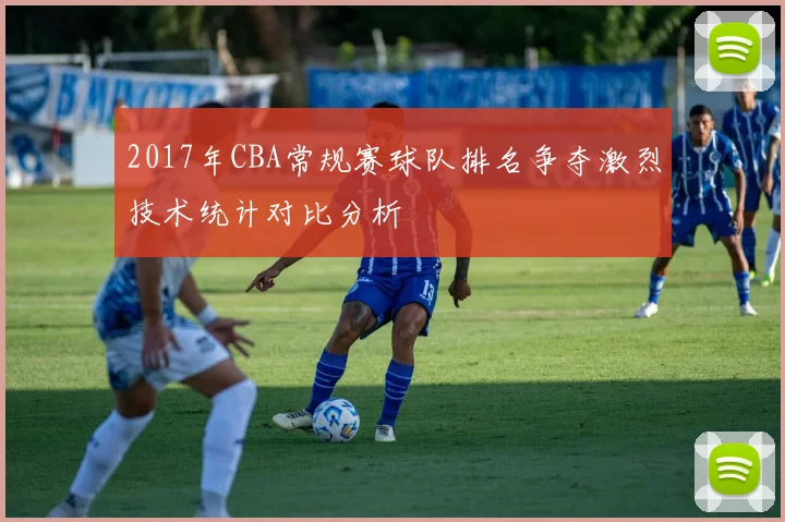 2017年CBA常规赛球队排名争夺激烈技术统计对比分析