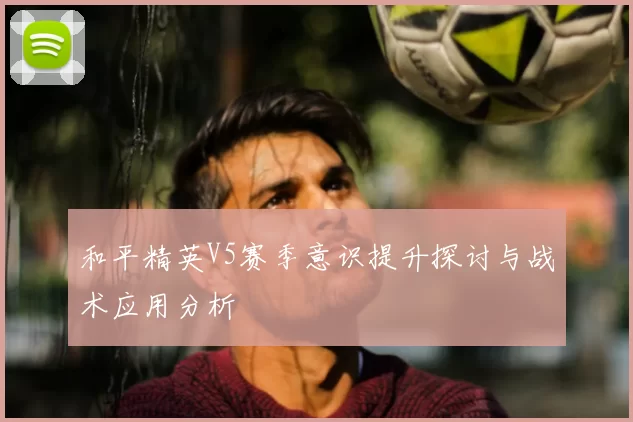 和平精英V5赛季意识提升探讨与战术应用分析