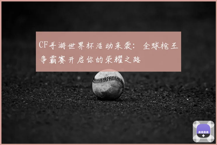 CF手游世界杯活动来袭:全球枪王争霸赛开启你的荣耀之路