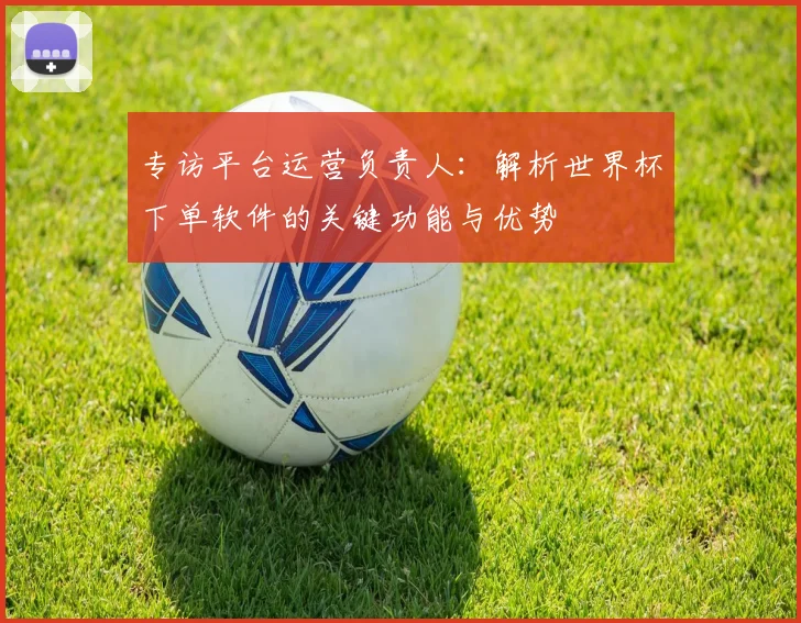 专访平台运营负责人:解析世界杯下单软件的关键功能与优势
