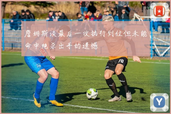 詹姆斯谈最后一攻执行到位但未能命中绝杀出手的遗憾