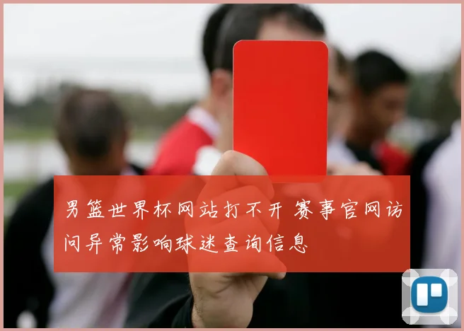 男篮世界杯网站打不开 赛事官网访问异常影响球迷查询信息