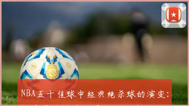 NBA五十佳球中经典绝杀球的演变：从乔丹关键球到现代三分时代的转变