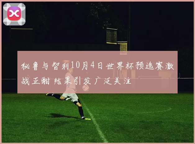秘鲁与智利10月4日世界杯预选赛激战正酣 结果引发广泛关注