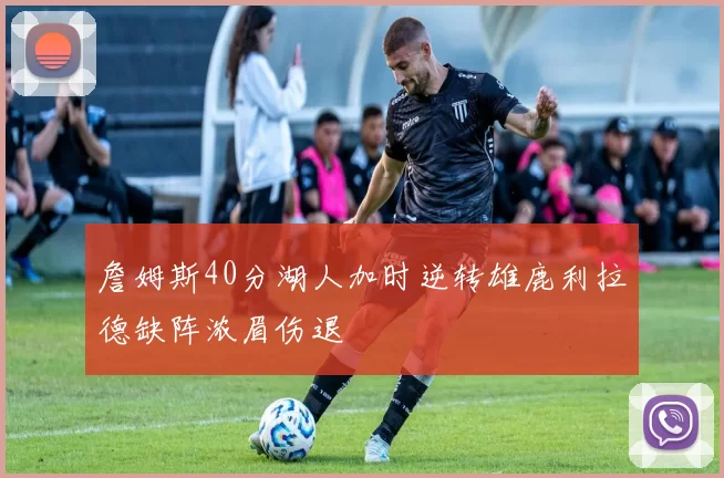 詹姆斯40分湖人加时逆转雄鹿利拉德缺阵浓眉伤退