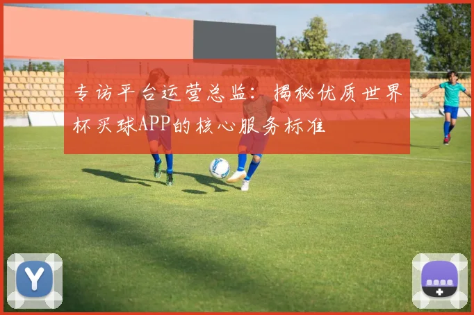 专访平台运营总监：揭秘优质世界杯买球APP的核心服务标准