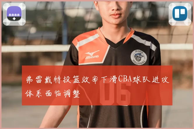 弗雷戴特投篮效率下滑CBA球队进攻体系面临调整