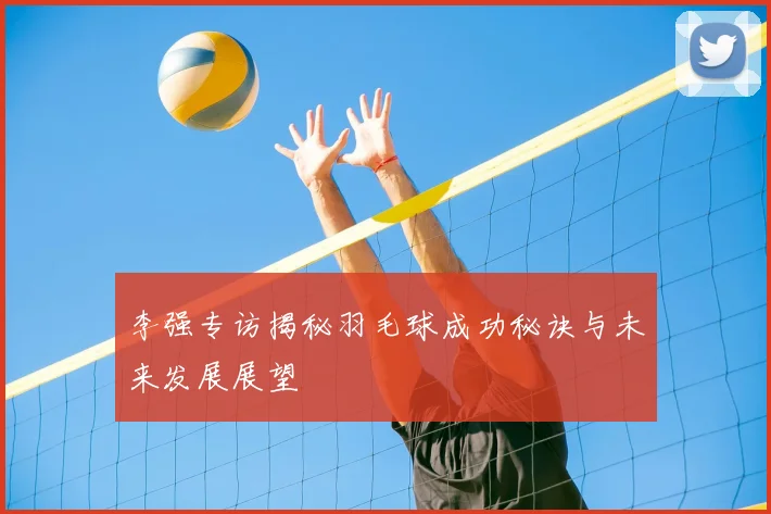 李强专访揭秘羽毛球成功秘诀与未来发展展望
