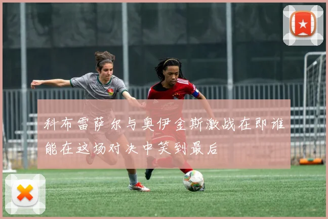 科布雷萨尔与奥伊金斯激战在即谁能在这场对决中笑到最后