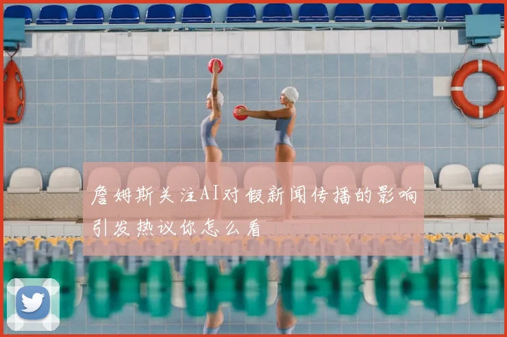 詹姆斯关注AI对假新闻传播的影响引发热议你怎么看