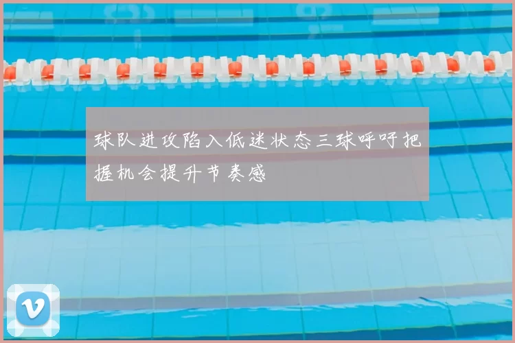 球队进攻陷入低迷状态三球呼吁把握机会提升节奏感