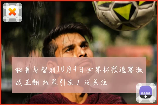 秘鲁与智利10月4日世界杯预选赛激战正酣 结果引发广泛关注