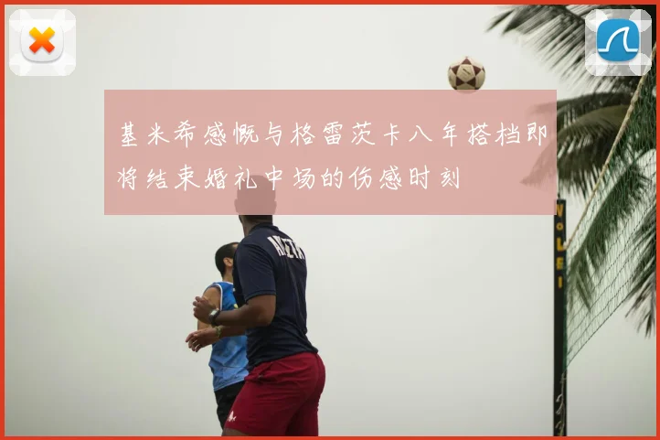 基米希感慨与格雷茨卡八年搭档即将结束婚礼中场的伤感时刻