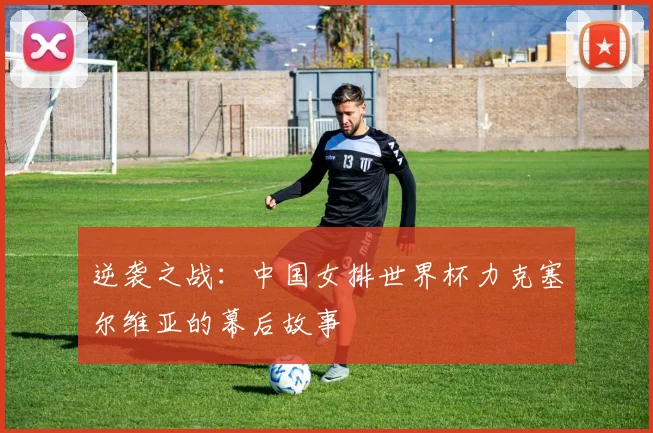 逆袭之战：中国女排世界杯力克塞尔维亚的幕后故事