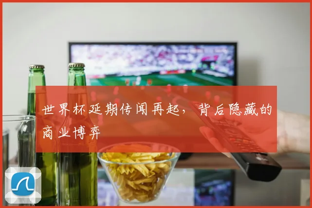 世界杯延期传闻再起，背后隐藏的商业博弈