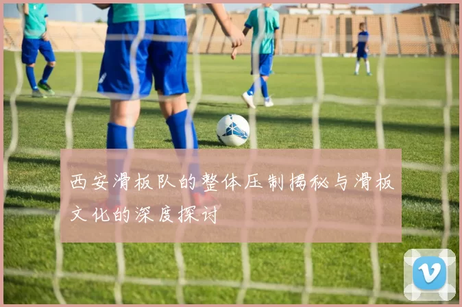 西安滑板队的整体压制揭秘与滑板文化的深度探讨