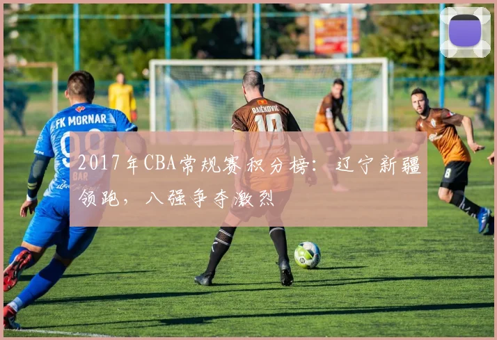 2017年CBA常规赛积分榜：辽宁新疆领跑，八强争夺激烈