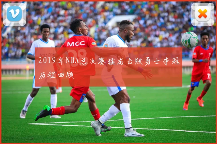 2019年NBA总决赛猛龙击败勇士夺冠历程回顾