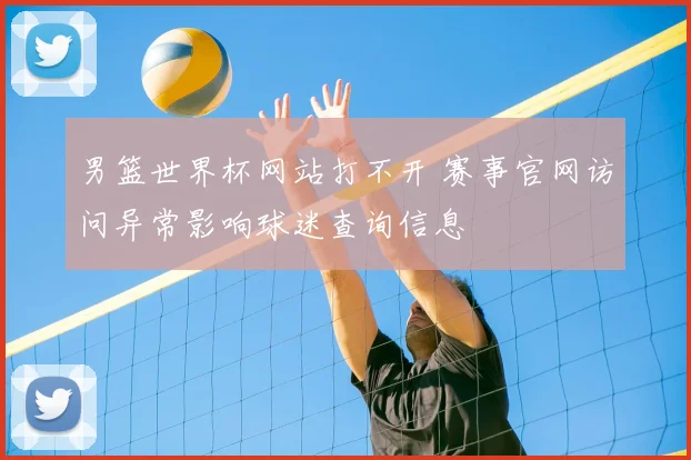 男篮世界杯网站打不开 赛事官网访问异常影响球迷查询信息