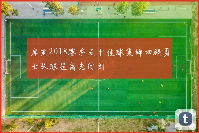 库里2018赛季五十佳球集锦回顾勇士队球星高光时刻