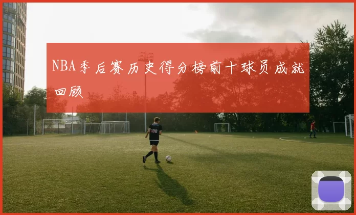 NBA季后赛历史得分榜前十球员成就回顾