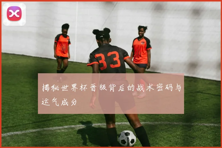 揭秘世界杯晋级背后的战术密码与运气成分