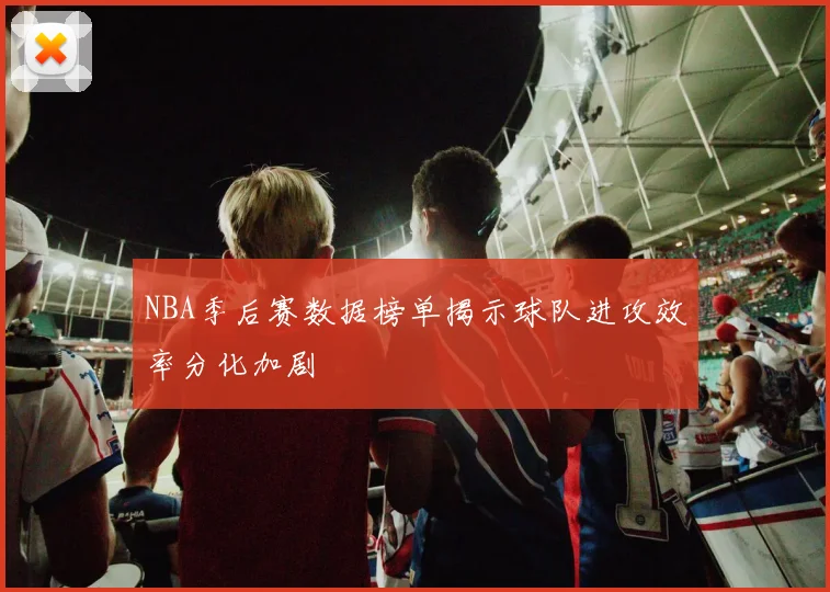 NBA季后赛数据榜单揭示球队进攻效率分化加剧