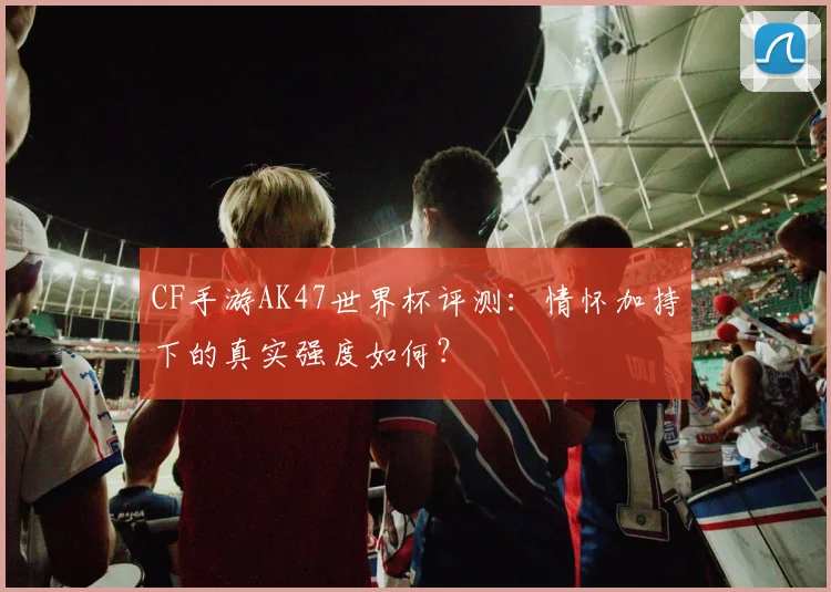 CF手游AK47世界杯评测:情怀加持下的真实强度如何?