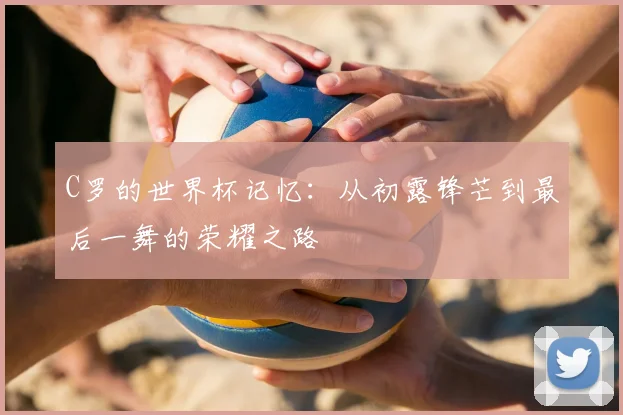 C罗的世界杯记忆:从初露锋芒到最后一舞的荣耀之路