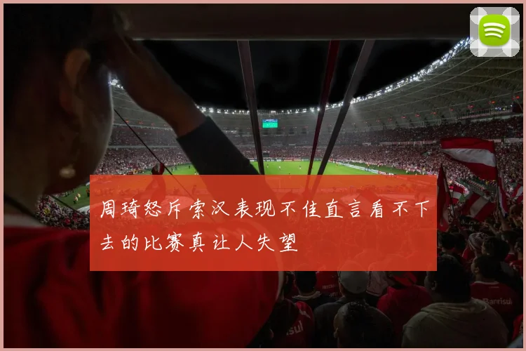 周琦怒斥索汉表现不佳直言看不下去的比赛真让人失望