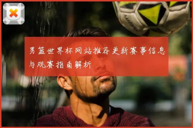 男篮世界杯网站推荐更新赛事信息与观赛指南解析