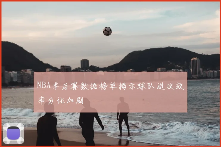 NBA季后赛数据榜单揭示球队进攻效率分化加剧
