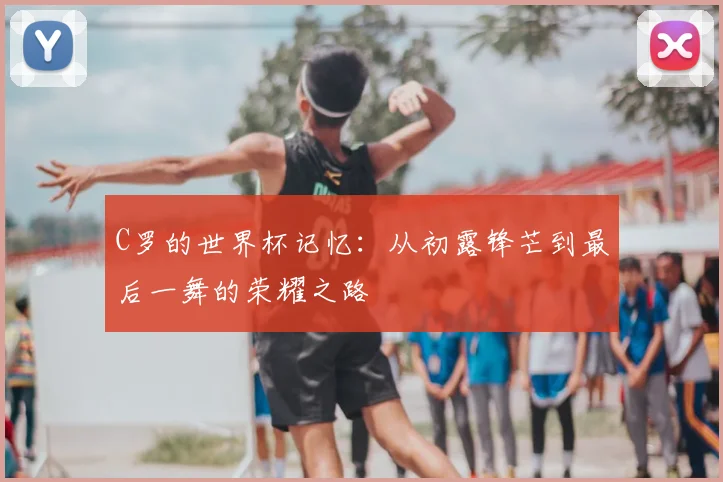 C罗的世界杯记忆：从初露锋芒到最后一舞的荣耀之路