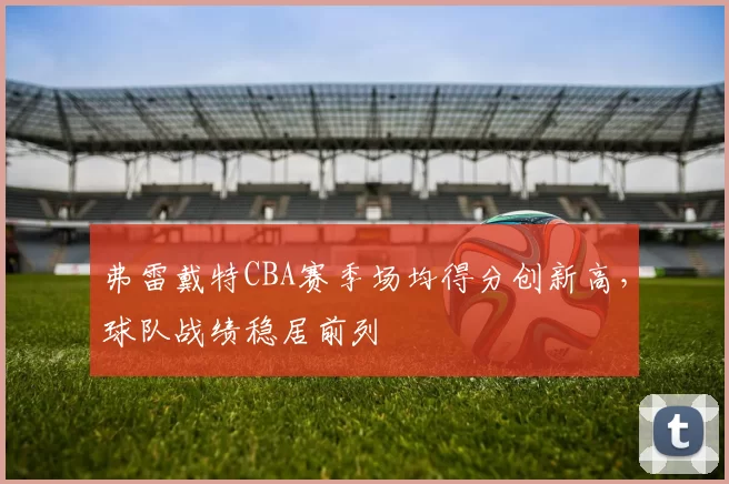 弗雷戴特CBA赛季场均得分创新高，球队战绩稳居前列