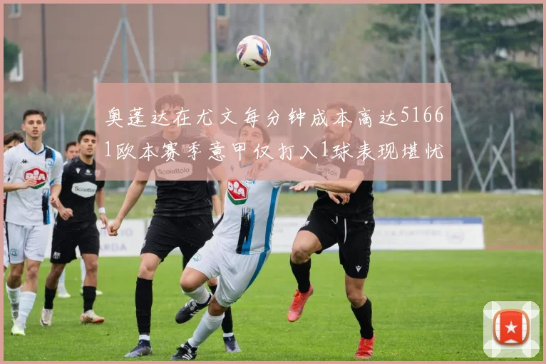 奥蓬达在尤文每分钟成本高达51661欧本赛季意甲仅打入1球表现堪忧