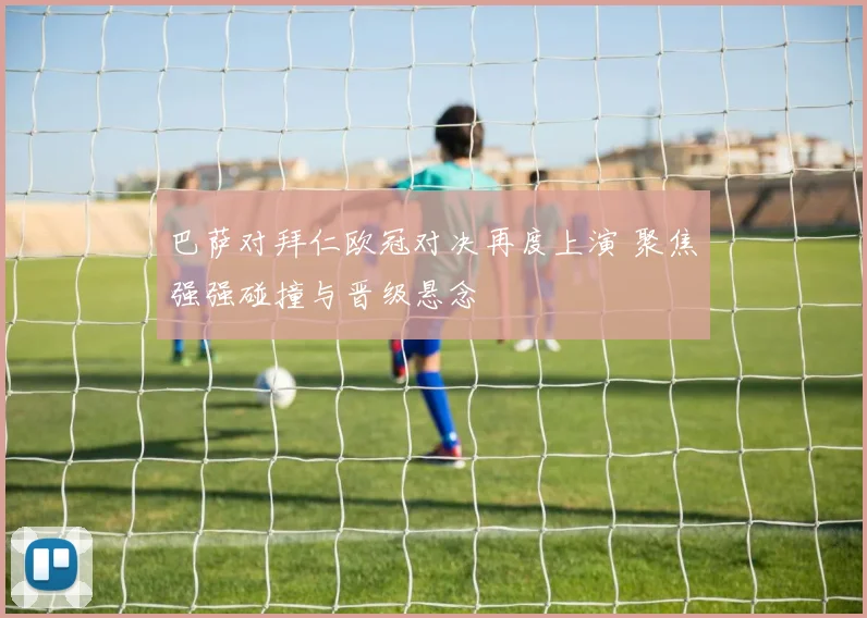 巴萨对拜仁欧冠对决再度上演 聚焦强强碰撞与晋级悬念